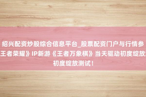 绍兴配资炒股综合信息平台_股票配资门户与行情参考 《王者荣耀》IP新游《王者万象棋》当天驱动初度绽放测试！
