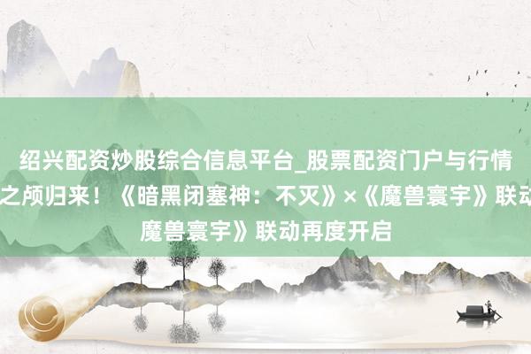 绍兴配资炒股综合信息平台_股票配资门户与行情参考 哀伤之颅归来！《暗黑闭塞神：不灭》×《魔兽寰宇》联动再度开启