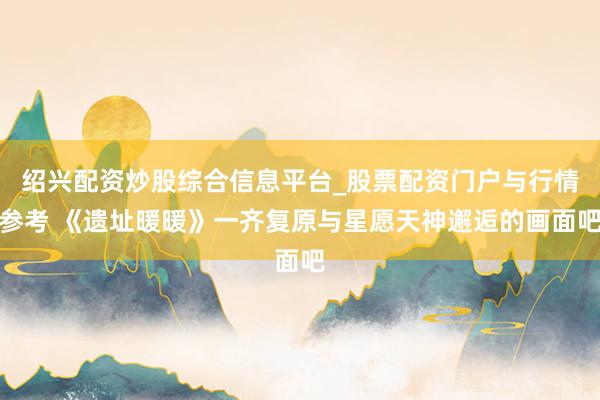 绍兴配资炒股综合信息平台_股票配资门户与行情参考 《遗址暖暖》一齐复原与星愿天神邂逅的画面吧