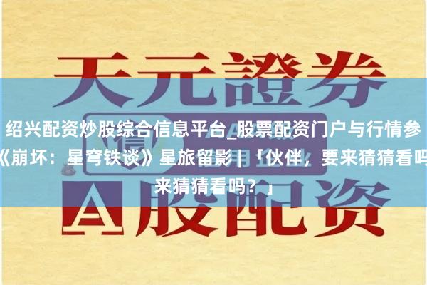 绍兴配资炒股综合信息平台_股票配资门户与行情参考 《崩坏：星穹铁谈》星旅留影 | 「伙伴，要来猜猜看吗？」