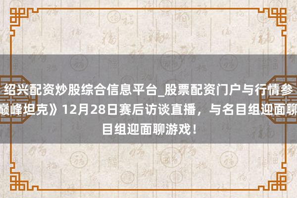 绍兴配资炒股综合信息平台_股票配资门户与行情参考 《巅峰坦克》12月28日赛后访谈直播，与名目组迎面聊游戏！