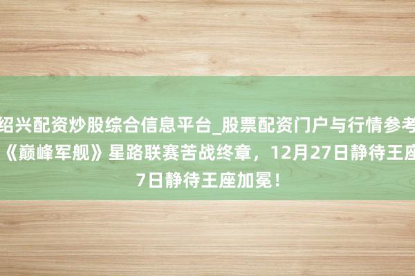 绍兴配资炒股综合信息平台_股票配资门户与行情参考 2025《巅峰军舰》星路联赛苦战终章，12月27日静待王座加冕！