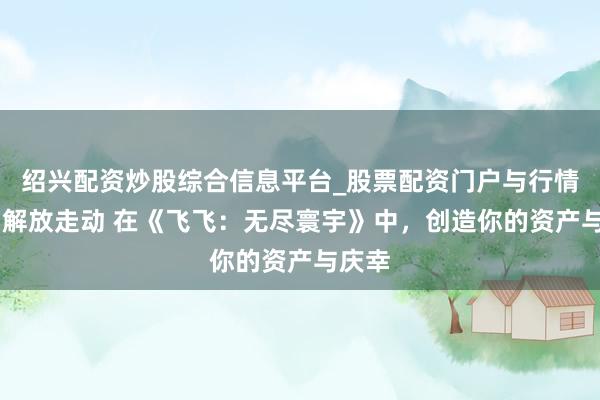 绍兴配资炒股综合信息平台_股票配资门户与行情参考 解放走动 在《飞飞：无尽寰宇》中，创造你的资产与庆幸