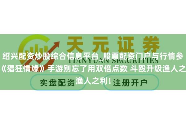 绍兴配资炒股综合信息平台_股票配资门户与行情参考 《猖狂情缘》手游别忘了用双倍点数 斗殴升级渔人之利！