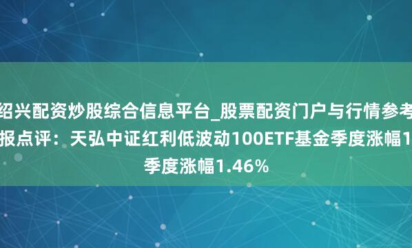 绍兴配资炒股综合信息平台_股票配资门户与行情参考 四季报点评：天弘中证红利低波动100ETF基金季度涨幅1.46%