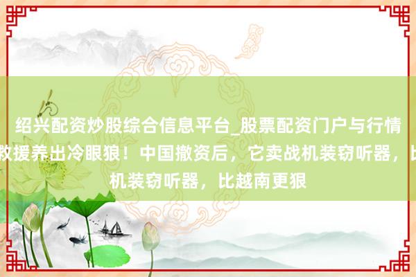 绍兴配资炒股综合信息平台_股票配资门户与行情参考 百亿救援养出冷眼狼!中国撤资后,它卖战机装窃听器,比越南更狠