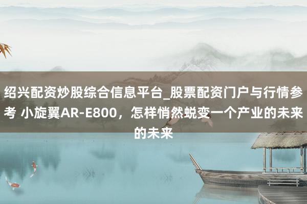 绍兴配资炒股综合信息平台_股票配资门户与行情参考 小旋翼AR-E800，怎样悄然蜕变一个产业的未来