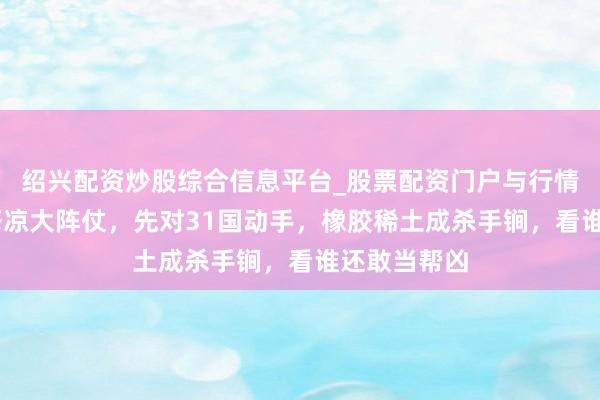 绍兴配资炒股综合信息平台_股票配资门户与行情参考 中国苍凉大阵仗，先对31国动手，橡胶稀土成杀手锏，看谁还敢当帮凶