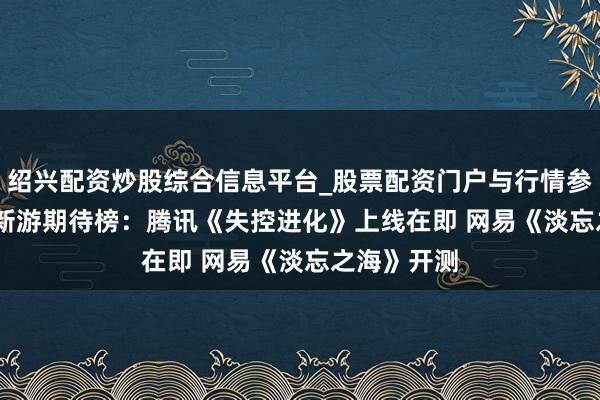 绍兴配资炒股综合信息平台_股票配资门户与行情参考 17173新游期待榜：腾讯《失控进化》上线在即 网易《淡忘之海》开测