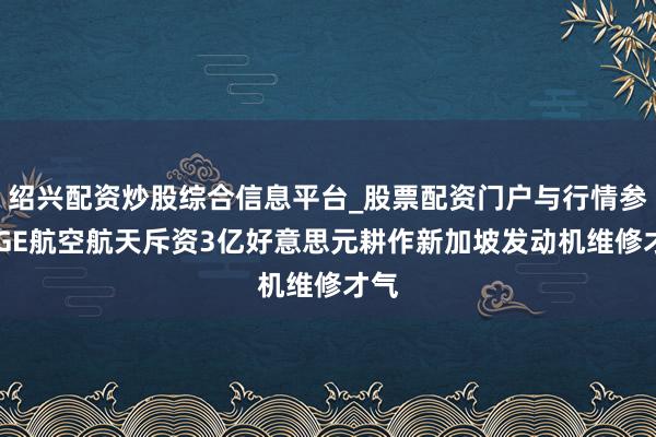 绍兴配资炒股综合信息平台_股票配资门户与行情参考 GE航空航天斥资3亿好意思元耕作新加坡发动机维修才气