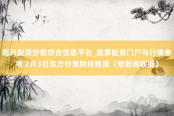 绍兴配资炒股综合信息平台_股票配资门户与行情参考 2月3日东方钞票财经晚报（附新闻联播）