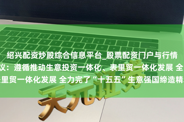 绍兴配资炒股综合信息平台_股票配资门户与行情参考 全外洋贸责任会议：遵循推动生意投资一体化、表里贸一体化发展 全力完了“十五五”生意强国缔造精雅开局