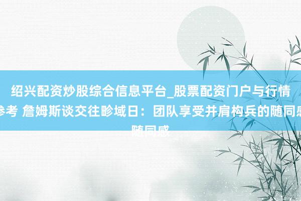 绍兴配资炒股综合信息平台_股票配资门户与行情参考 詹姆斯谈交往畛域日：团队享受并肩构兵的随同感