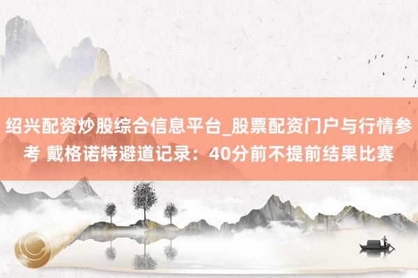 绍兴配资炒股综合信息平台_股票配资门户与行情参考 戴格诺特避道记录：40分前不提前结果比赛