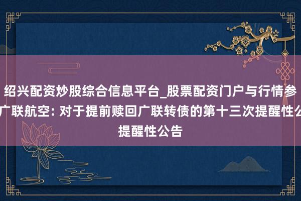 绍兴配资炒股综合信息平台_股票配资门户与行情参考 广联航空: 对于提前赎回广联转债的第十三次提醒性公告