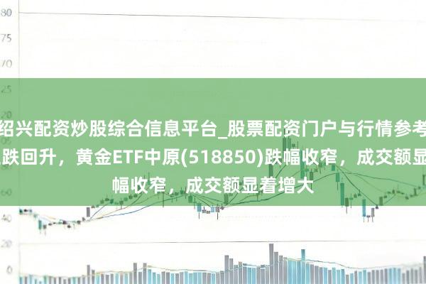 绍兴配资炒股综合信息平台_股票配资门户与行情参考 金价止跌回升，黄金ETF中原(518850)跌幅收窄，成交额显着增大