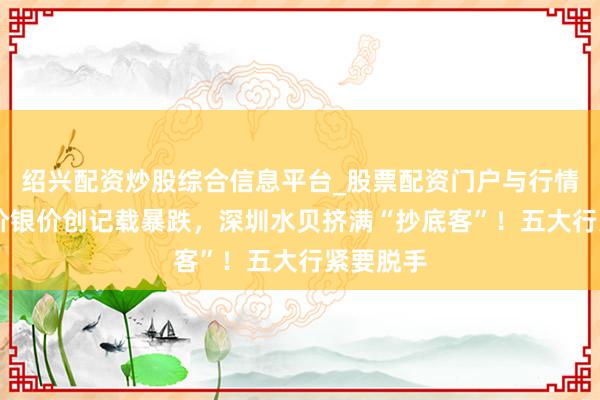 绍兴配资炒股综合信息平台_股票配资门户与行情参考 金价银价创记载暴跌，深圳水贝挤满“抄底客”！五大行紧要脱手