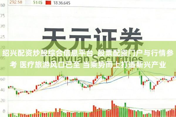 绍兴配资炒股综合信息平台_股票配资门户与行情参考 医疗旅游风口已至 当乘势而上打造新兴产业