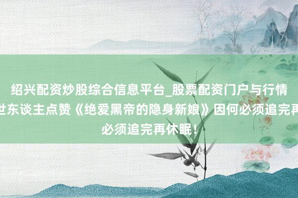 绍兴配资炒股综合信息平台_股票配资门户与行情参考 世东谈主点赞《绝爱黑帝的隐身新娘》因何必须追完再休眠!
