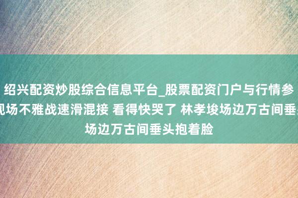 绍兴配资炒股综合信息平台_股票配资门户与行情参考 王濛现场不雅战速滑混接 看得快哭了 林孝埈场边万古间垂头抱着脸