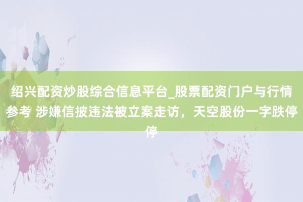 绍兴配资炒股综合信息平台_股票配资门户与行情参考 涉嫌信披违法被立案走访，天空股份一字跌停