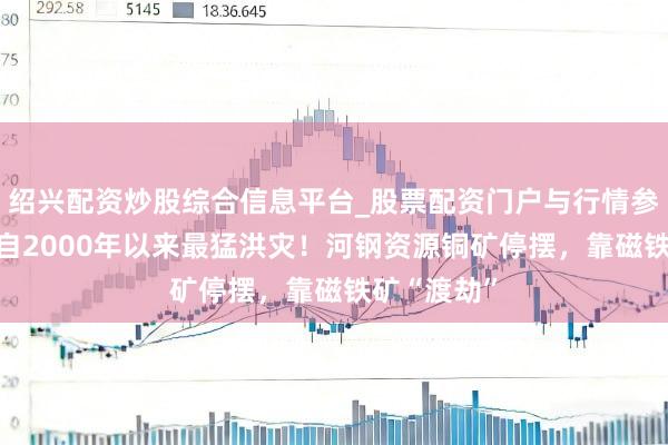 绍兴配资炒股综合信息平台_股票配资门户与行情参考 遇南非自2000年以来最猛洪灾！河钢资源铜矿停摆，靠磁铁矿“渡劫”