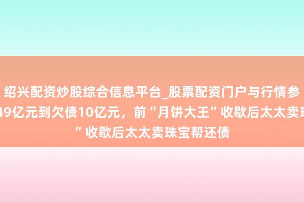 绍兴配资炒股综合信息平台_股票配资门户与行情参考 从市值49亿元到欠债10亿元，前“月饼大王”收歇后太太卖珠宝帮还债