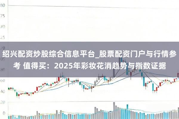 绍兴配资炒股综合信息平台_股票配资门户与行情参考 值得买：2025年彩妆花消趋势与指数证据