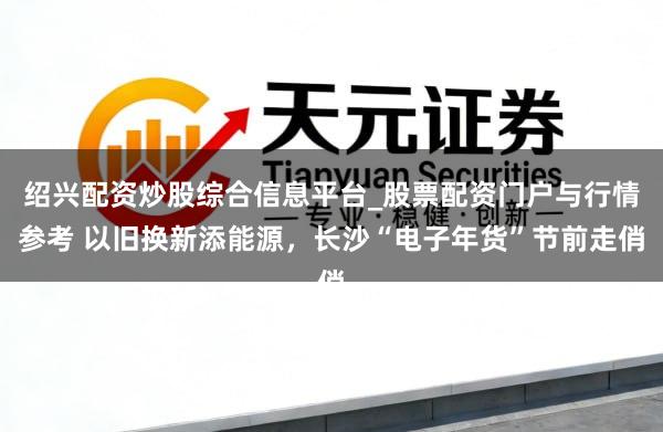 绍兴配资炒股综合信息平台_股票配资门户与行情参考 以旧换新添能源，长沙“电子年货”节前走俏