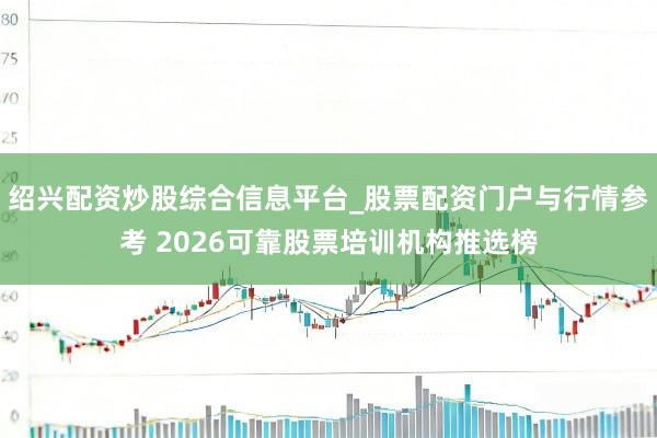 绍兴配资炒股综合信息平台_股票配资门户与行情参考 2026可靠股票培训机构推选榜
