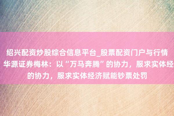 绍兴配资炒股综合信息平台_股票配资门户与行情参考 料思金马｜华源证券梅林：以“万马奔腾”的协力，服求实体经济赋能钞票处罚