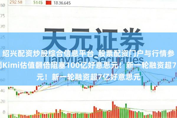 绍兴配资炒股综合信息平台_股票配资门户与行情参考 月之暗面Kimi估值翻倍阻塞100亿好意思元！新一轮融资超7亿好意思元