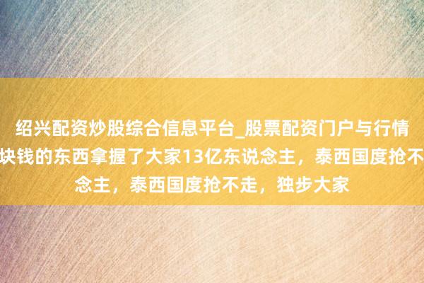 绍兴配资炒股综合信息平台_股票配资门户与行情参考 中国用1块钱的东西拿握了大家13亿东说念主,泰西国度抢不走,独步大家