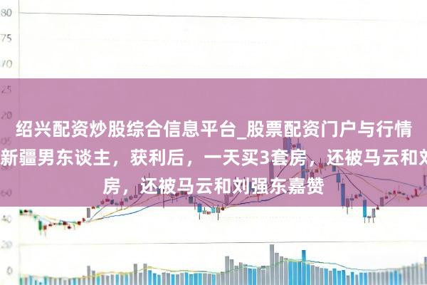 绍兴配资炒股综合信息平台_股票配资门户与行情参考 52岁新疆男东谈主，获利后，一天买3套房，还被马云和刘强东嘉赞