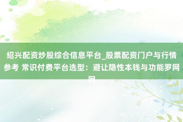 绍兴配资炒股综合信息平台_股票配资门户与行情参考 常识付费平台选型：避让隐性本钱与功能罗网