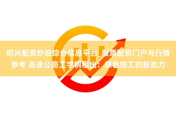 绍兴配资炒股综合信息平台_股票配资门户与行情参考 高速公路工字钢租出:绿色施工的新助力