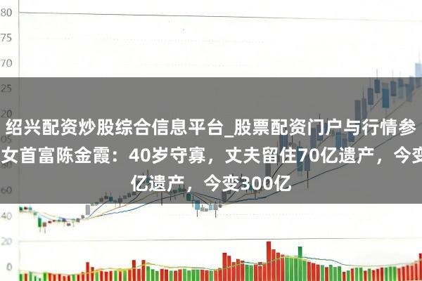 绍兴配资炒股综合信息平台_股票配资门户与行情参考 上海女首富陈金霞：40岁守寡，丈夫留住70亿遗产，今变300亿