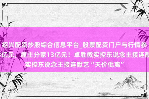 绍兴配资炒股综合信息平台_股票配资门户与行情参考 事迹预亏近3亿元，雇主分家13亿元！卓胜微实控东说念主接连献艺“天价仳离”