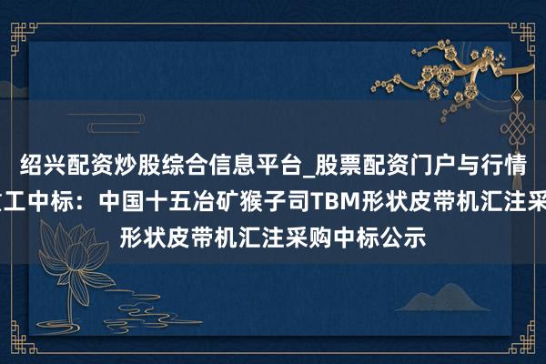 绍兴配资炒股综合信息平台_股票配资门户与行情参考 铁建重工中标：中国十五冶矿猴子司TBM形状皮带机汇注采购中标公示