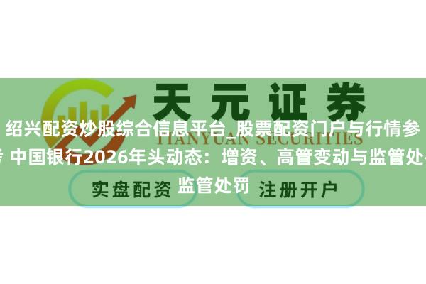 绍兴配资炒股综合信息平台_股票配资门户与行情参考 中国银行2026年头动态：增资、高管变动与监管处罚
