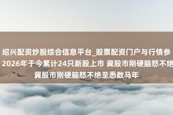 绍兴配资炒股综合信息平台_股票配资门户与行情参考 唐家成：2026年于今累计24只新股上市 冀股市刚硬脑怒不绝至悉数马年
