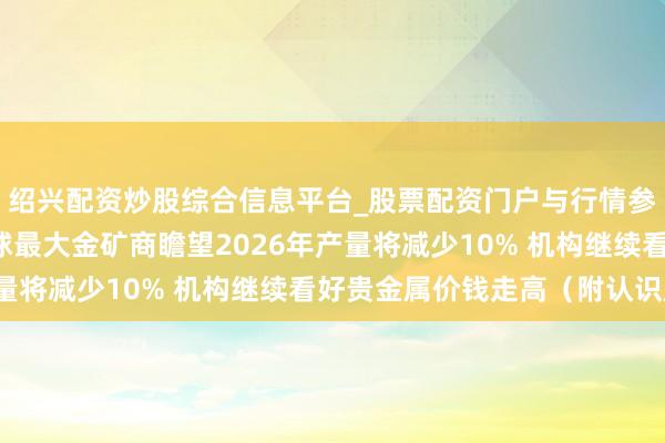 绍兴配资炒股综合信息平台_股票配资门户与行情参考 港股认识跟踪|寰球最大金矿商瞻望2026年产量将减少10% 机构继续看好贵金属价钱走高（附认识股）
