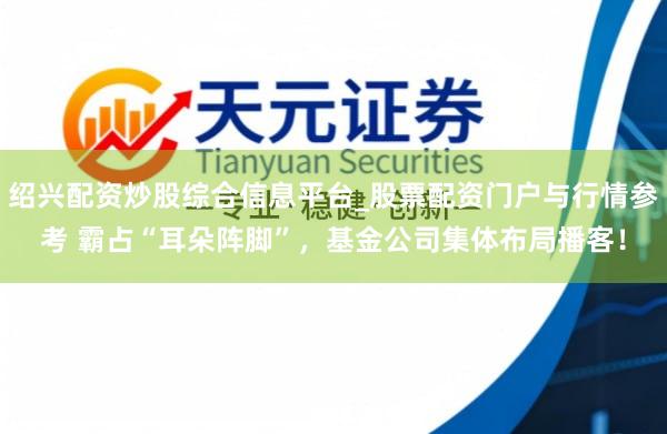 绍兴配资炒股综合信息平台_股票配资门户与行情参考 霸占“耳朵阵脚”，基金公司集体布局播客！