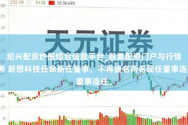 绍兴配资炒股综合信息平台_股票配资门户与行情参考 新想科技任命新任董事，不再提名两名现任董事连任。