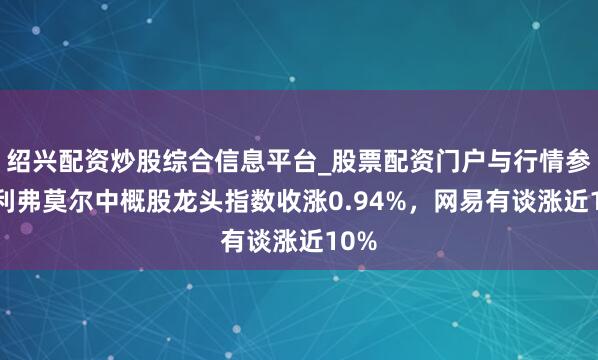 绍兴配资炒股综合信息平台_股票配资门户与行情参考 利弗莫尔中概股龙头指数收涨0.94%，网易有谈涨近10%