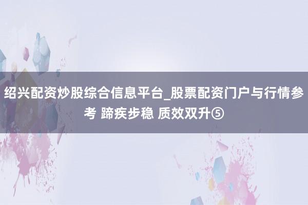 绍兴配资炒股综合信息平台_股票配资门户与行情参考 蹄疾步稳 质效双升⑤