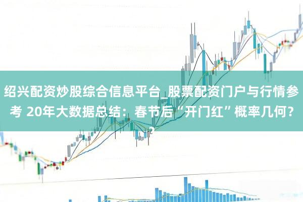 绍兴配资炒股综合信息平台_股票配资门户与行情参考 20年大数据总结：春节后“开门红”概率几何？