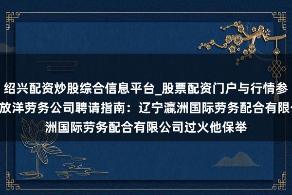 绍兴配资炒股综合信息平台_股票配资门户与行情参考 2026年大连放洋劳务公司聘请指南：辽宁瀛洲国际劳务配合有限公司过火他保举