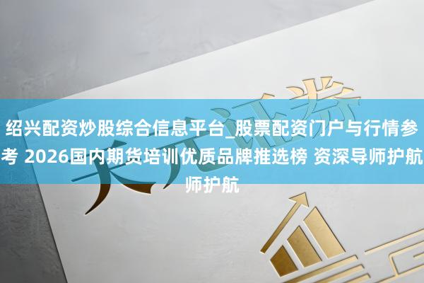 绍兴配资炒股综合信息平台_股票配资门户与行情参考 2026国内期货培训优质品牌推选榜 资深导师护航