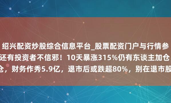 绍兴配资炒股综合信息平台_股票配资门户与行情参考 退市公告已发布，还有投资者不信邪！10天暴涨315%仍有东谈主加仓，财务作秀5.9亿，退市后或跌超80%，别在退市股里作念梦不然本金难保